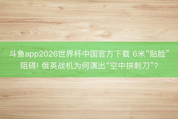 斗鱼app2026世界杯中国官方下载 6米“贴脸”阻碍! 俄英战机为何演出“空中拼刺刀”?
