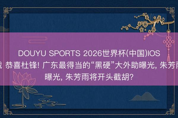 DOUYU SPORTS 2026世界杯(中国)IOS/安卓官方下载 恭喜杜锋! 广东最得当的“黑硬”大外助曝光， 朱芳雨将开头截胡?