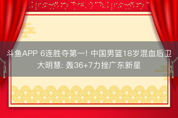 斗鱼APP 6连胜夺第一! 中国男篮18岁混血后卫大明慧: 轰36+7力挫广东新星