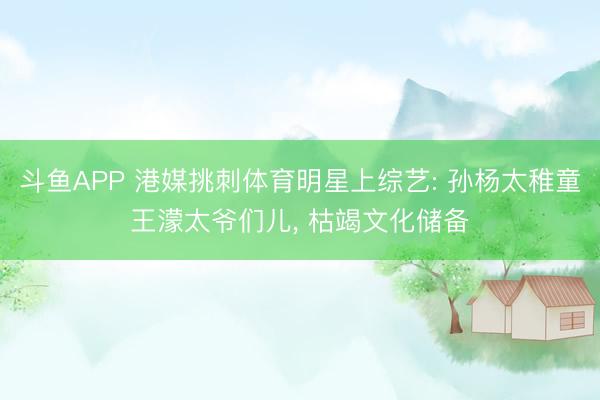斗鱼APP 港媒挑刺体育明星上综艺: 孙杨太稚童王濛太爷们儿， 枯竭文化储备