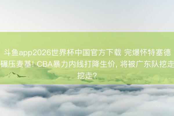 斗鱼app2026世界杯中国官方下载 完爆怀特塞德+碾压麦基! CBA暴力内线打降生价, 将被广东队挖走?