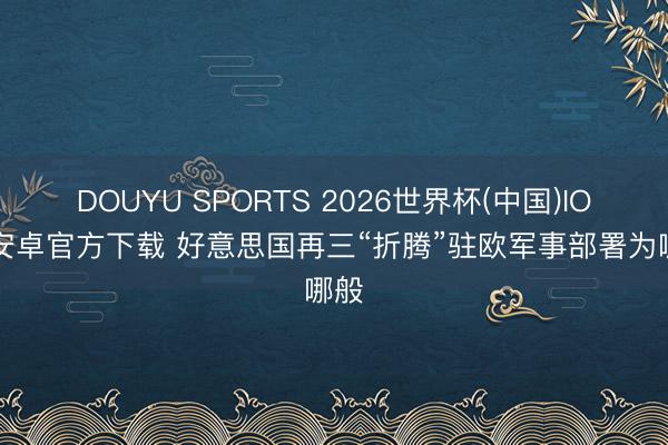 DOUYU SPORTS 2026世界杯(中国)IOS/安卓官方下载 好意思国再三“折腾”驻欧军事部署为哪般