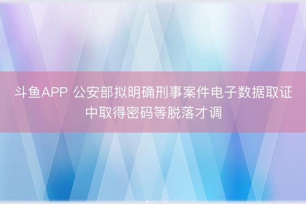 斗鱼APP 公安部拟明确刑事案件电子数据取证中取得密码等脱落才调