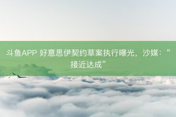 斗鱼APP 好意思伊契约草案执行曝光，沙媒：“接近达成”