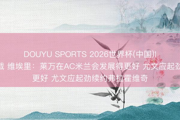 DOUYU SPORTS 2026世界杯(中国)IOS/安卓官方下载 维埃里：莱万在AC米兰会发展得更好 尤文应起劲续约弗拉霍维奇