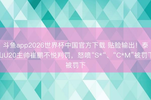 斗鱼app2026世界杯中国官方下载 贴脸输出！泰山U20主帅崔鹏不悦判罚，怒喷“S*“、“C*M”被罚下