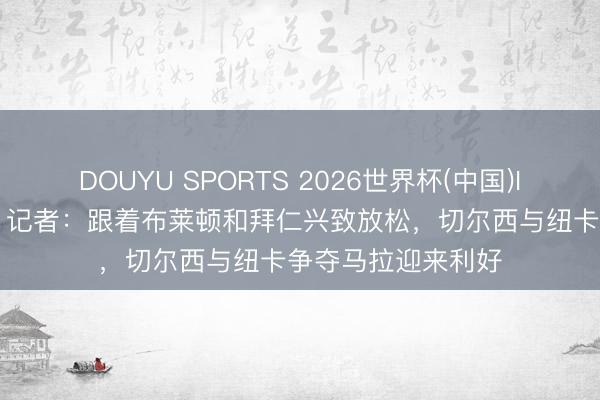 DOUYU SPORTS 2026世界杯(中国)IOS/安卓官方下载 记者：跟着布莱顿和拜仁兴致放松，切尔西与纽卡争夺马拉迎来利好