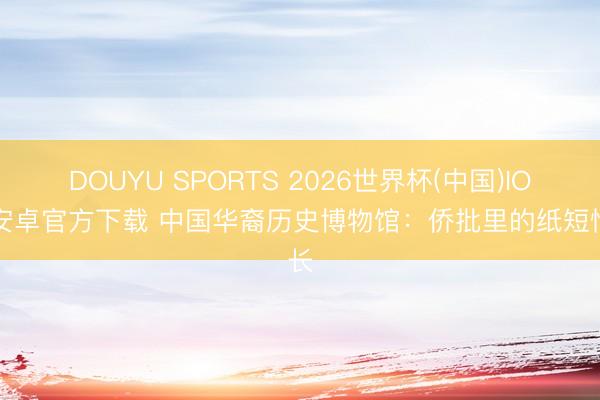 DOUYU SPORTS 2026世界杯(中国)IOS/安卓官方下载 中国华裔历史博物馆：侨批里的纸短情长