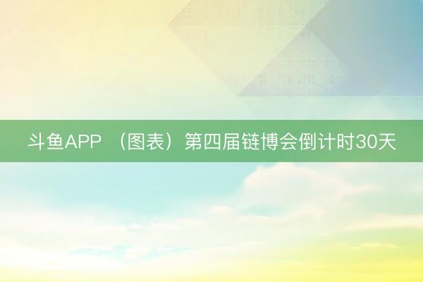 斗鱼APP （图表）第四届链博会倒计时30天
