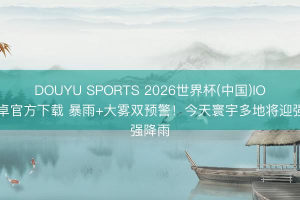 DOUYU SPORTS 2026世界杯(中国)IOS/安卓官方下载 暴雨+大雾双预警！今天寰宇多地将迎强降雨