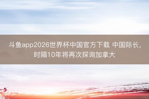 斗鱼app2026世界杯中国官方下载 中国际长，时隔10年将再次探询加拿大