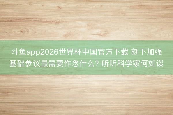 斗鱼app2026世界杯中国官方下载 刻下加强基础参议最需要作念什么? 听听科学家何如谈