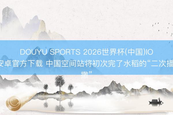 DOUYU SPORTS 2026世界杯(中国)IOS/安卓官方下载 中国空间站将初次完了水稻的“二次播撒”