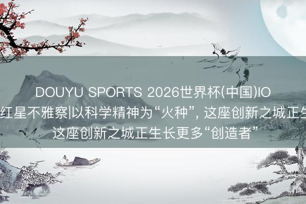 DOUYU SPORTS 2026世界杯(中国)IOS/安卓官方下载 红星不雅察|以科学精神为“火种”， 这座创新之城正生长更多“创造者”
