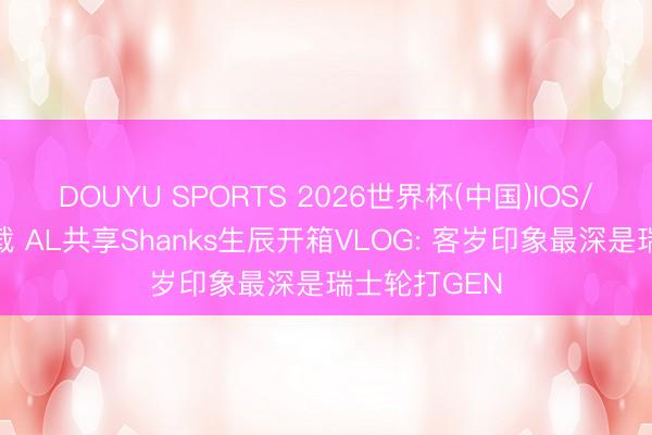 DOUYU SPORTS 2026世界杯(中国)IOS/安卓官方下载 AL共享Shanks生辰开箱VLOG: 客岁印象最深是瑞士轮打GEN