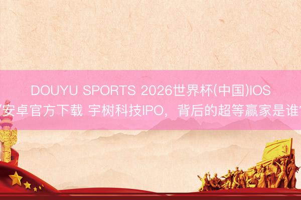 DOUYU SPORTS 2026世界杯(中国)IOS/安卓官方下载 宇树科技IPO，背后的超等赢家是谁？