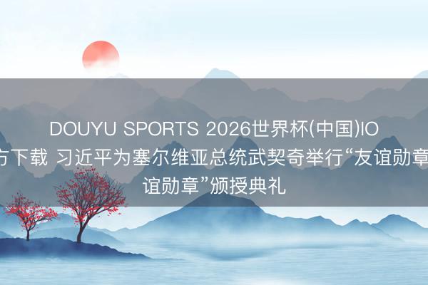 DOUYU SPORTS 2026世界杯(中国)IOS/安卓官方下载 习近平为塞尔维亚总统武契奇举行“友谊勋章”颁授典礼