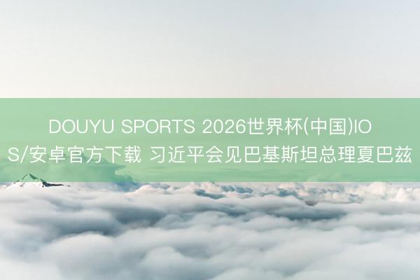 DOUYU SPORTS 2026世界杯(中国)IOS/安卓官方下载 习近平会见巴基斯坦总理夏巴兹