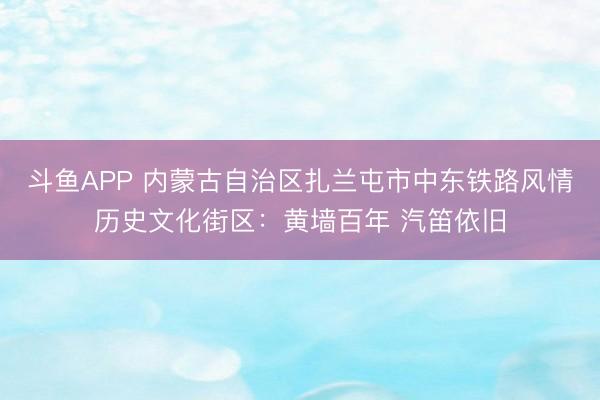斗鱼APP 内蒙古自治区扎兰屯市中东铁路风情历史文化街区:黄墙百年 汽笛依旧
