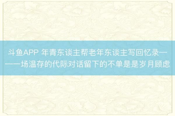 斗鱼APP 年青东谈主帮老年东谈主写回忆录——一场温存的代际对话留下的不单是是岁月顾虑