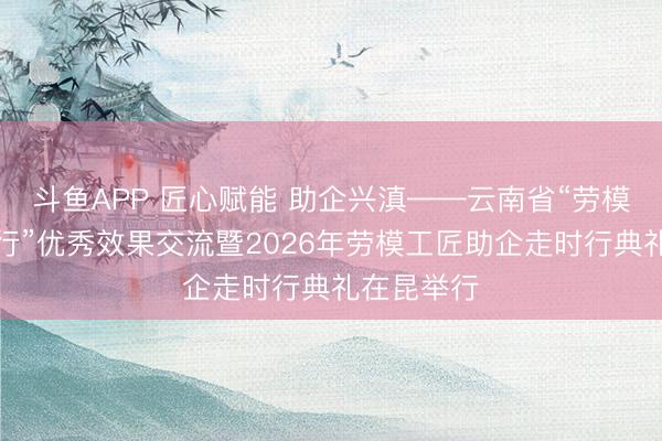 斗鱼APP 匠心赋能 助企兴滇——云南省“劳模工匠助企行”优秀效果交流暨2026年劳模工匠助企走时行典礼在昆举行