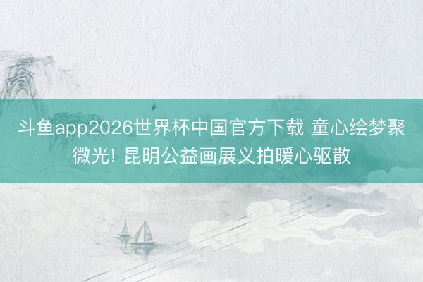 斗鱼app2026世界杯中国官方下载 童心绘梦聚微光! 昆明公益画展义拍暖心驱散