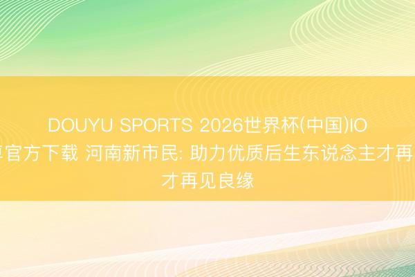 DOUYU SPORTS 2026世界杯(中国)IOS/安卓官方下载 河南新市民: 助力优质后生东说念主才再见良缘