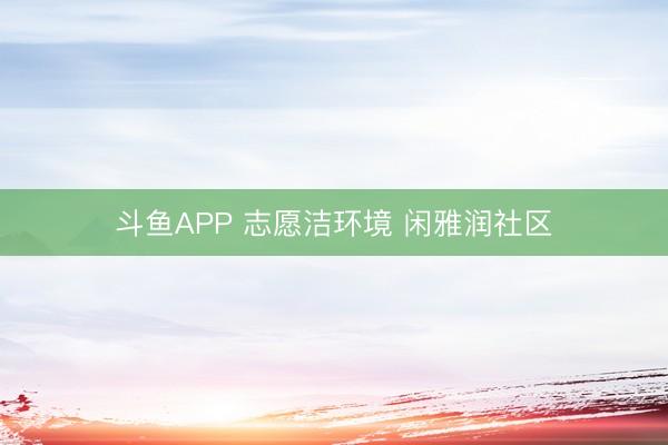 斗鱼APP 志愿洁环境 闲雅润社区