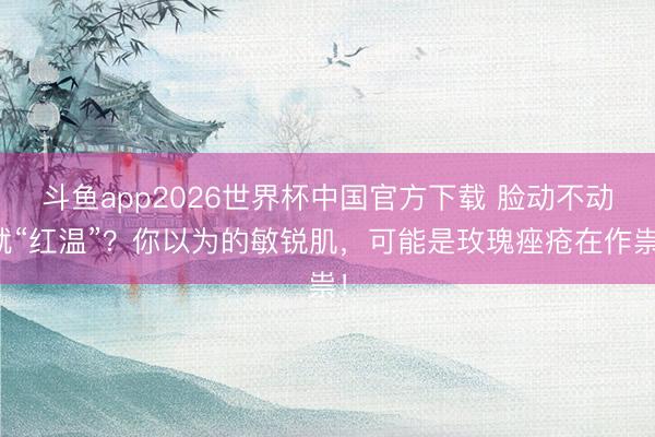 斗鱼app2026世界杯中国官方下载 脸动不动就“红温”？你以为的敏锐肌，可能是玫瑰痤疮在作祟！