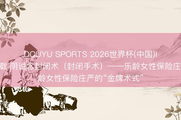 DOUYU SPORTS 2026世界杯(中国)IOS/安卓官方下载 阴说念封闭术(封闭手术)——乐龄女性保险庄严的“金牌术式”