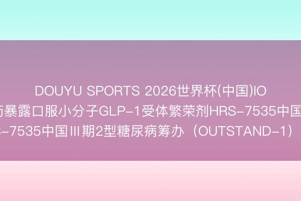 DOUYU SPORTS 2026世界杯(中国)IOS/安卓官方下载 恒瑞医药暴露口服小分子GLP-1受体繁荣剂HRS-7535中国Ⅲ期2型糖尿病筹办（OUTSTAND-1）积极顶线收尾