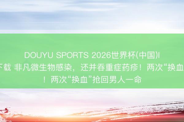 DOUYU SPORTS 2026世界杯(中国)IOS/安卓官方下载 非凡微生物感染，还并吞重症药疹！两次“换血”抢回男人一命