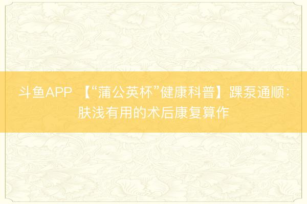 斗鱼APP 【“蒲公英杯”健康科普】踝泵通顺：肤浅有用的术后康复算作