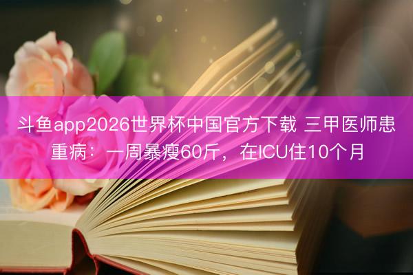 斗鱼app2026世界杯中国官方下载 三甲医师患重病：一周暴瘦60斤，在ICU住10个月