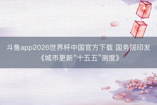 斗鱼app2026世界杯中国官方下载 国务院印发《城市更新“十五五”测度》