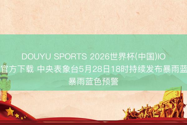 DOUYU SPORTS 2026世界杯(中国)IOS/安卓官方下载 中央表象台5月28日18时持续发布暴雨蓝色预警