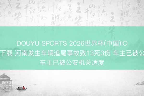DOUYU SPORTS 2026世界杯(中国)IOS/安卓官方下载 河南发生车辆追尾事故致13死3伤 车主已被公安机关适度