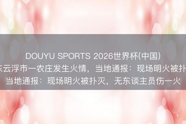 DOUYU SPORTS 2026世界杯(中国)IOS/安卓官方下载 广东云浮市一农庄发生火情，当地通报：现场明火被扑灭，无东谈主员伤一火