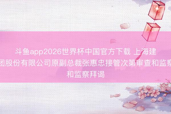斗鱼app2026世界杯中国官方下载 上海建工集团股份有限公司原副总裁张惠忠接管次第审查和监察拜谒