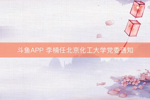 斗鱼APP 李楠任北京化工大学党委通知