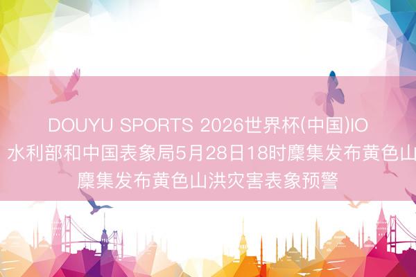 DOUYU SPORTS 2026世界杯(中国)IOS/安卓官方下载 水利部和中国表象局5月28日18时麇集发布黄色山洪灾害表象预警