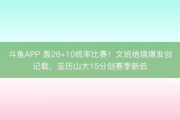斗鱼APP 轰28+10统率比赛!文班绝境爆发创记载,亚历山大15分创赛季新低