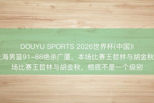 DOUYU SPORTS 2026世界杯(中国)IOS/安卓官方下载 上海男篮91-88绝杀广厦，本场比赛王哲林与胡金秋，根底不是一个级别
