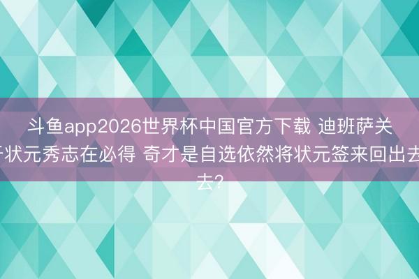 斗鱼app2026世界杯中国官方下载 迪班萨关于状元秀志在必得 奇才是自选依然将状元签来回出去？