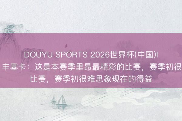 DOUYU SPORTS 2026世界杯(中国)IOS/安卓官方下载 丰塞卡:这是本赛季里昂最精彩的比赛,赛季初很难思象现在的得益