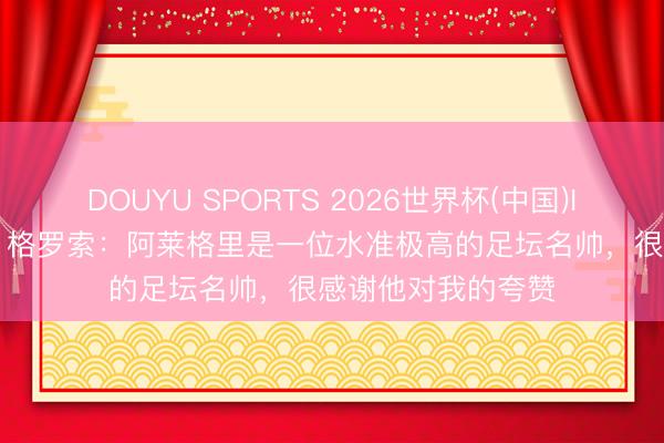 DOUYU SPORTS 2026世界杯(中国)IOS/安卓官方下载 格罗索：阿莱格里是一位水准极高的足坛名帅，很感谢他对我的夸赞