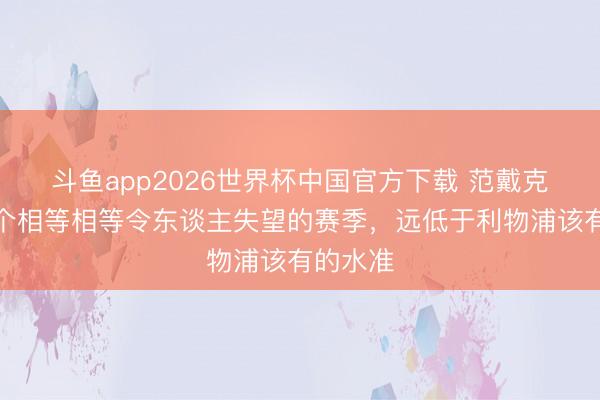 斗鱼app2026世界杯中国官方下载 范戴克：这是个相等相等令东谈主失望的赛季，远低于利物浦该有的水准