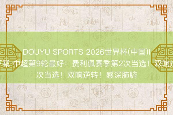 DOUYU SPORTS 2026世界杯(中国)IOS/安卓官方下载 中超第9轮最好：费利佩赛季第2次当选！双响逆转！感深肺腑