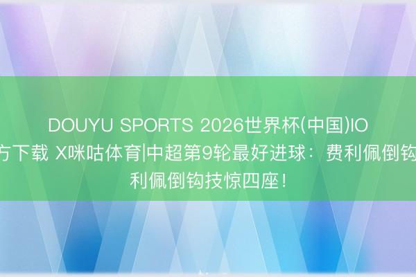 DOUYU SPORTS 2026世界杯(中国)IOS/安卓官方下载 X咪咕体育|中超第9轮最好进球：费利佩倒钩技惊四座！