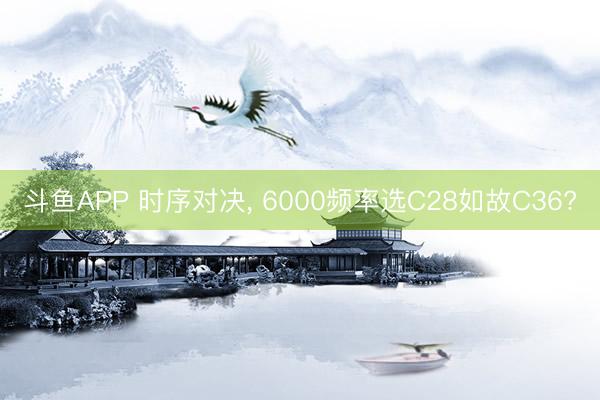 斗鱼APP 时序对决， 6000频率选C28如故C36?